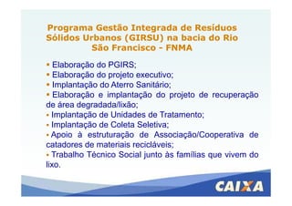 Programa Gestão Integrada de ResíduosPrograma Gestão Integrada de Resíduos
Sólidos Urbanos (GIRSU) na bacia do RioSólidos Urbanos (GIRSU) na bacia do Rio
São FranciscoSão Francisco -- FNMAFNMA
Elaboração do PGIRS;
Elaboração do projeto executivo;
Implantação do Aterro Sanitário;
Elaboração e implantação do projeto de recuperação
de área degradada/lixão;de área degradada/lixão;
Implantação de Unidades de Tratamento;
Implantação de Coleta Seletiva;
Apoio à estruturação de Associação/Cooperativa de
catadores de materiais recicláveis;
Trabalho Técnico Social junto às famílias que vivem do
lixo.
 