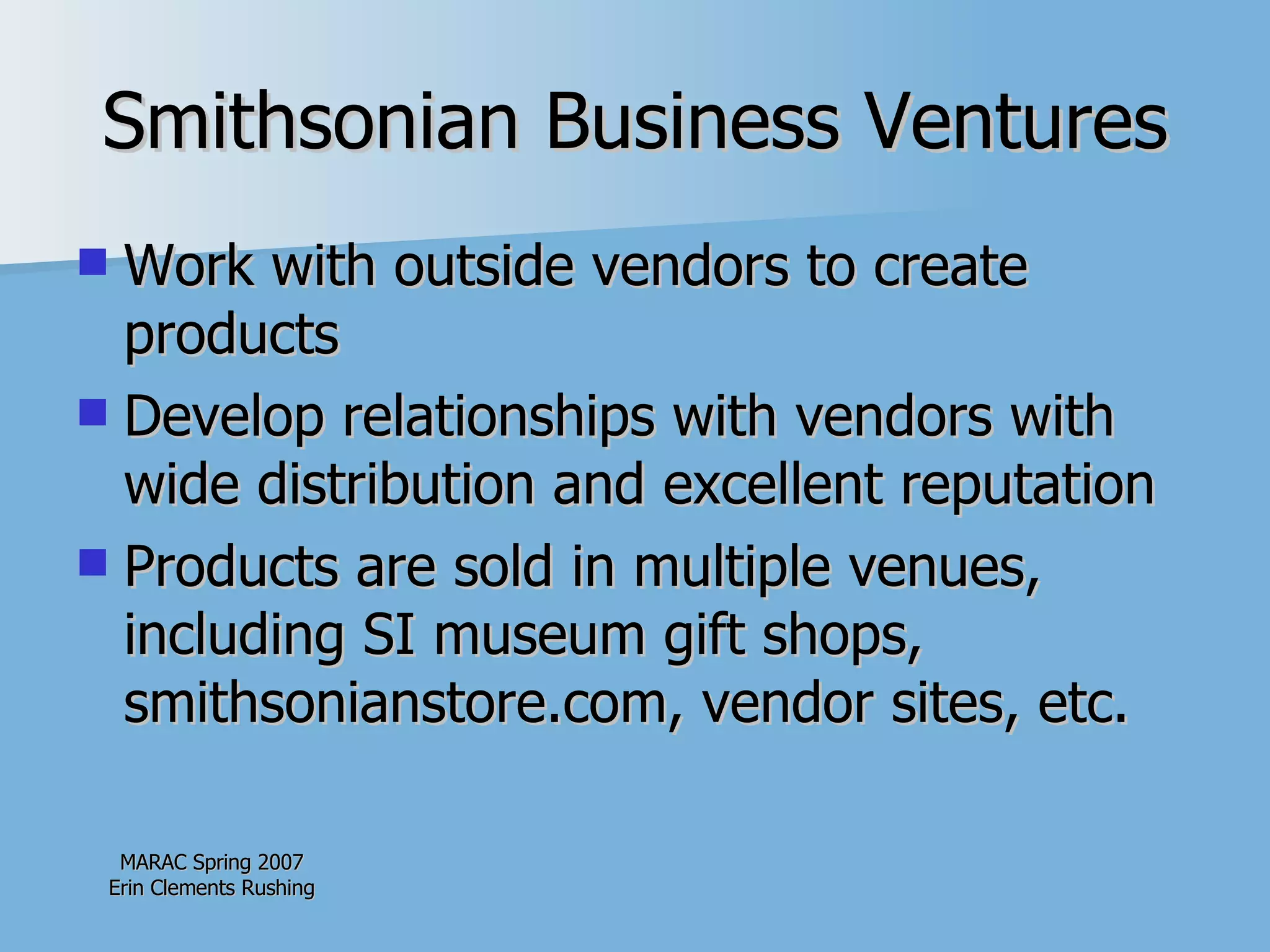 Smithsonian Business Ventures Work with outside vendors to create products Develop relationships with vendors with wide distribution and excellent reputation  Products are sold in multiple venues, including SI museum gift shops, smithsonianstore.com, vendor sites, etc. 