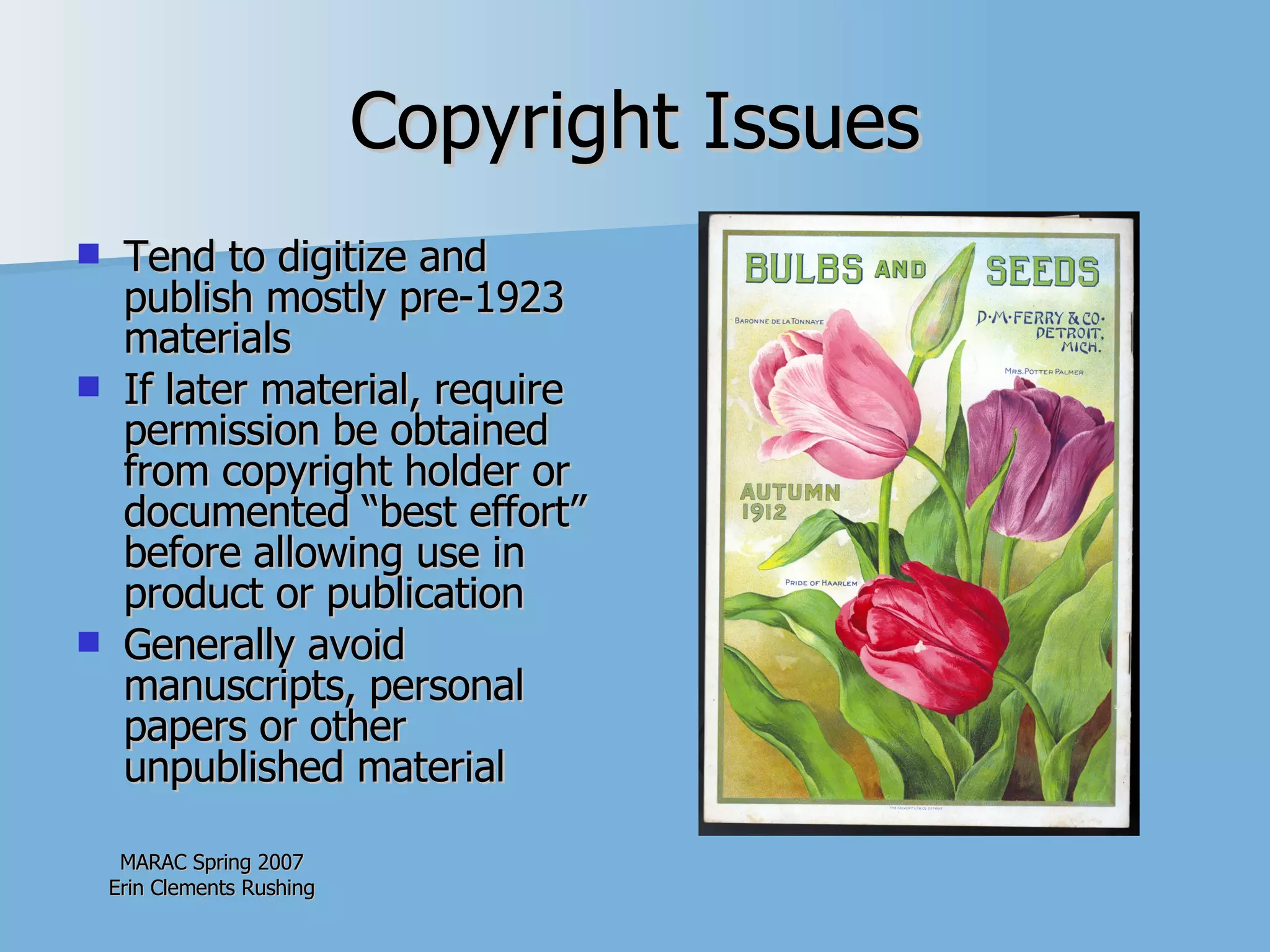 Copyright Issues Tend to digitize and publish mostly pre-1923 materials If later material, require permission be obtained from copyright holder or documented “best effort” before allowing use in product or publication Generally avoid manuscripts, personal papers or other unpublished material 