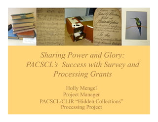 Sharing Power and Glory:
PACSCL’s Success with Survey and
      Processing Grants
            Holly Mengel
           Project Manager
   PACSCL/CLIR “Hidden Collections”
          Processing Project
 