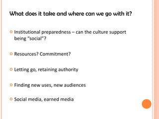 What does it take and where can we go with it? Institutional preparedness – can the culture support being “social”? Resources? Commitment? Letting go, retaining authority Finding new uses, new audiences Social media, earned media