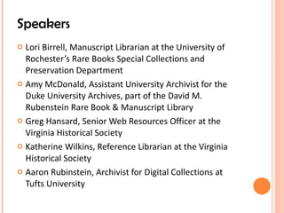 Speakers Lori Birrell, Manuscript Librarian at the University of Rochester’s Rare Books Special Collections and Preservation Department Amy McDonald, Assistant University Archivist for the Duke University Archives, part of the David M. Rubenstein Rare Book & Manuscript Library Greg Hansard, Senior Web Resources Officer at the Virginia Historical Society Katherine Wilkins, Reference Librarian at the Virginia Historical Society Aaron Rubinstein, Archivist for Digital Collections at Tufts University