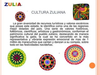 CULTURA ZULIANA

   La gran diversidad de recursos turísticos y valores escénicos
que posee este estado, le identifica como una de las regiones
mejor dotadas del país. Una serie de valores históricos,
folklóricos, científicos, artísticos y gastronómicos, conforman el
patrimonio cultural del pueblo zuliano, destacando de manera
significativa la gaita, la cual se ha convertido en la más
representativa y vibrante expresión emocional de mas de 1
millón de maracuchos que cantan y danzan a su compás, sobre
todo en las festividades navideñas.
 