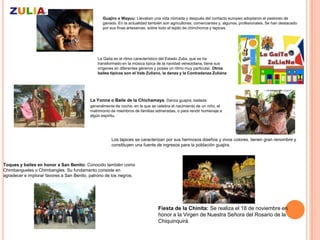 Guajiro o Wayuu: Llevaban una vida nómada y después del contacto europeo adoptaron el pastoreo de
                                                 ganado. En la actualidad también son agricultores, comerciantes y, algunos, profesionales. Se han destacado
                                                 por sus finas artesanías, sobre todo el tejido de chinchorros y tapices




                                              La Gaita es el ritmo característico del Estado Zulia, que se ha
                                              transformado en la música típica de la navidad venezolana, tiene sus
                                              orígenes en diferentes géneros y posee un ritmo muy particular. Otros
                                              bailes típicos son el Vals Zuliano, la danza y la Contradanza Zuliana




                                          La Yonna o Baile de la Chichamaya Danza guajira, bailada
                                          generalmente de noche, en la que se celebra el nacimiento de un niño, el
                                          matrimonio de miembros de familias adineradas, o para rendir homenaje a
                                          algún espíritu.




                                                     Los tapices se caracterizan por sus hermosos diseños y vivos colores, tienen gran renombre y
                                                     constituyen una fuente de ingresos para la población guajira.



Toques y bailes en honor a San Benito: Conocido también como
Chimbangueles o Chimbangles. Su fundamento consiste en
agradecer e implorar favores a San Benito, patrono de los negros.




                                                                               Fiesta de la Chinita: Se realiza el 18 de noviembre en
                                                                               honor a la Virgen de Nuestra Señora del Rosario de la
                                                                               Chiquinquirá.
 