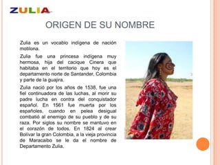ORIGEN DE SU NOMBRE
Zulia es un vocablo indígena de nación
motilona.
Zulia fue una princesa indígena muy
hermosa, hija del cacique Cinera que
habitaba en el territorio que hoy es el
departamento norte de Santander, Colombia
y parte de la guajira.
Zulia nació por los años de 1538, fue una
fiel continuadora de las luchas, al morir su
padre lucha en contra del conquistador
español. En 1561 fue muerta por los
españoles, cuando en pelea desigual
combatió al enemigo de su pueblo y de su
raza. Por siglos su nombre se mantuvo en
el corazón de todos. En 1824 al crear
Bolívar la gran Colombia, a la vieja provincia
de Maracaibo se le da el nombre de
Departamento Zulia.
 