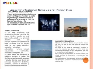 ATRACTIVOS TURÍSTICOS NATURALES DEL ESTADO ZULIA
     RELAMPAGO DEL CATATUMBO
    Es un fenómeno meteorológico que
   ocurre en la parte media y la parte
   baja del Lago de Maracaibo que
   generalmente aparece el 70% de
   las noches del año . Es
   un espectáculo de luces naturales
   que no debe dejar de ser visto


SIERRA DE PERIJA
Es un área montañosa que
constituye el Parque Nacional del
mismo nombre. cuenta con una
gran biodiversidad y su principal
atractivo          son         los
paisajes vírgenes con vegetación d       LAGUNA DE SINAMAICA
                                         Ubicada al norte del Estado, es uno de los íconos
ensa y boscosa, que son de alto
                                         del país, por ser el sitio que originó el nombre de
valor en las áreas científica,           Venezuela
educativa y recreativa.                  En medio de una selva de manglares y cocoteros y
Actividades:      turismo natural,       entre los canales que genera el Río Limón se
excursiones,            caminatas,       encuentran casas sobre el agua, los palafitos, que son
                                         el principal atractivo de la zona.
escaladas, acampadas, etc.
                                         En el centro de la Laguna hay un parador turístico que
En plena sierra se encuentra el          ofrece servicios de alojamiento y comida para los
balneario Kunana, a orillas del          visitantes.
Río Negro. Aquí se puede acampar         Los habitantes del Sinamaica son personas de la etnia
y alquilar bohíos para dormir en         Añu-Paraujana, que todavía mantienen sus tradiciones y
                                         modo de vida.
hamacas. Hay servicios de baños,
parrilleras, cancha de deportes y
quioscos de ventas de alimentos.
 