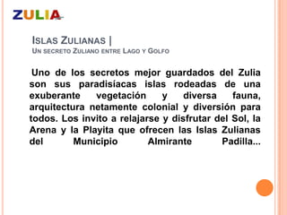 ISLAS ZULIANAS |
UN SECRETO ZULIANO ENTRE LAGO Y GOLFO


 Uno de los secretos mejor guardados del Zulia
son sus paradisíacas islas rodeadas de una
exuberante    vegetación      y    diversa    fauna,
arquitectura netamente colonial y diversión para
todos. Los invito a relajarse y disfrutar del Sol, la
Arena y la Playita que ofrecen las Islas Zulianas
del       Municipio        Almirante       Padilla...
 