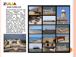 SAN CARLOS
Se encuentran al norte del
Zulia     separada        del
municipio Páez por la
Bahía de Urabá. En ella se
encuentra       el    Castillo
Colonial de San Carlos,
patrimonio histórico del
Zulia, construido en 1643.
Es uno de los atractivos
turísticos de la región,
existe una ruta turística de
ferry que lleva a la isla.
Esta isla es famosa por su
aceptación a las diversas
culturas. Se encuentra al
norte de la isla de Toas.
 