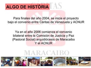 ALGO DE HISTÓRIA Para finales del año 2004, se inicia el proyecto bajo el convenio entre Cáritas de Venezuela y ACNUR Ya en el año 2006 comienza el convenio bilateral entre la Comisión de Justicia y Paz  (Pastoral Social) arquidiócesis de Maracaibo Y el ACNUR 
