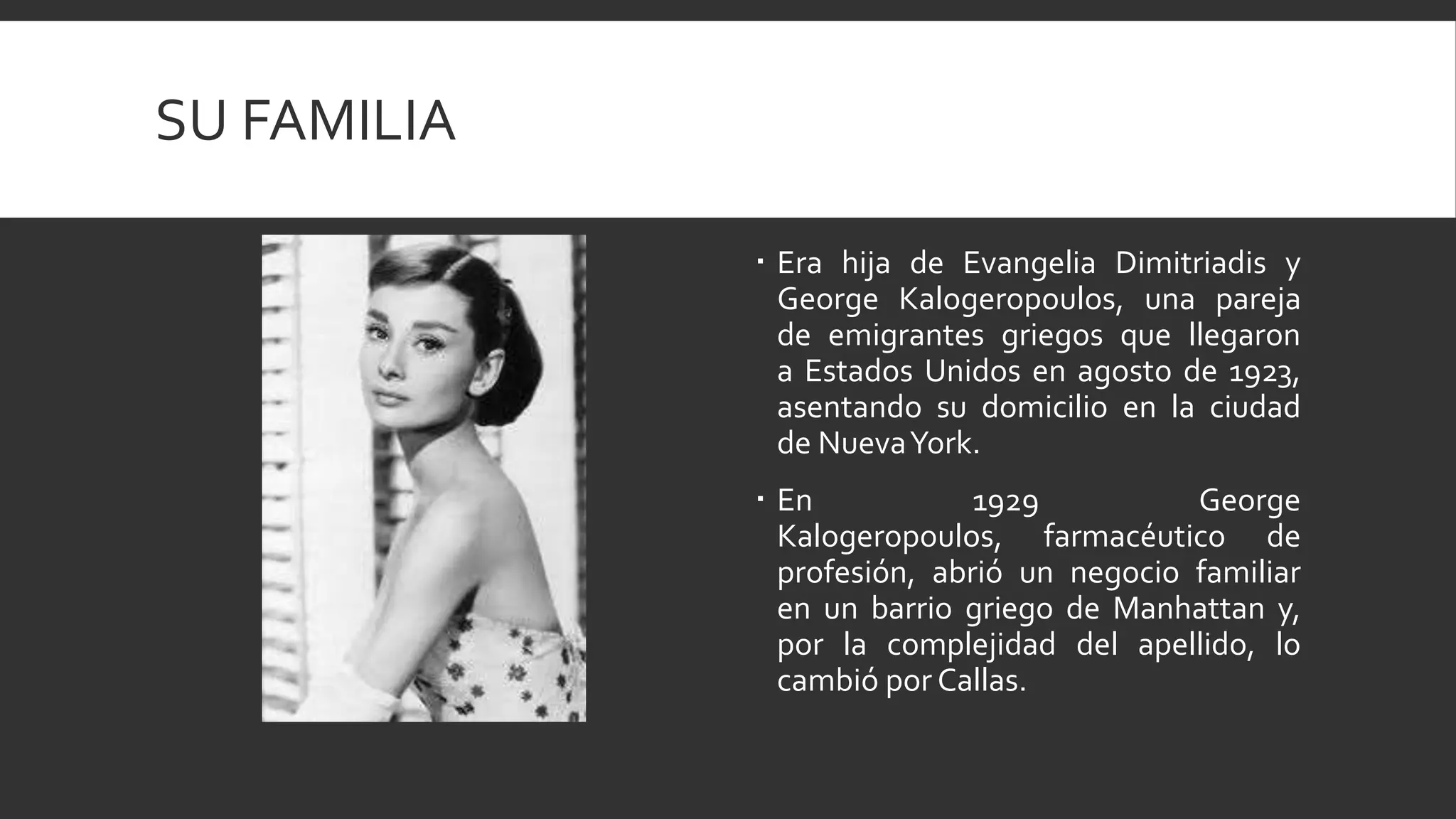 SU FAMILIA

              Era hija de Evangelia Dimitriadis y
               George Kalogeropoulos, una pareja
               de emigrantes griegos que llegaron
               a Estados Unidos en agosto de 1923,
               asentando su domicilio en la ciudad
               de NuevaYork.
              En            1929          George
               Kalogeropoulos, farmacéutico de
               profesión, abrió un negocio familiar
               en un barrio griego de Manhattan y,
               por la complejidad del apellido, lo
               cambió por Callas.
 
