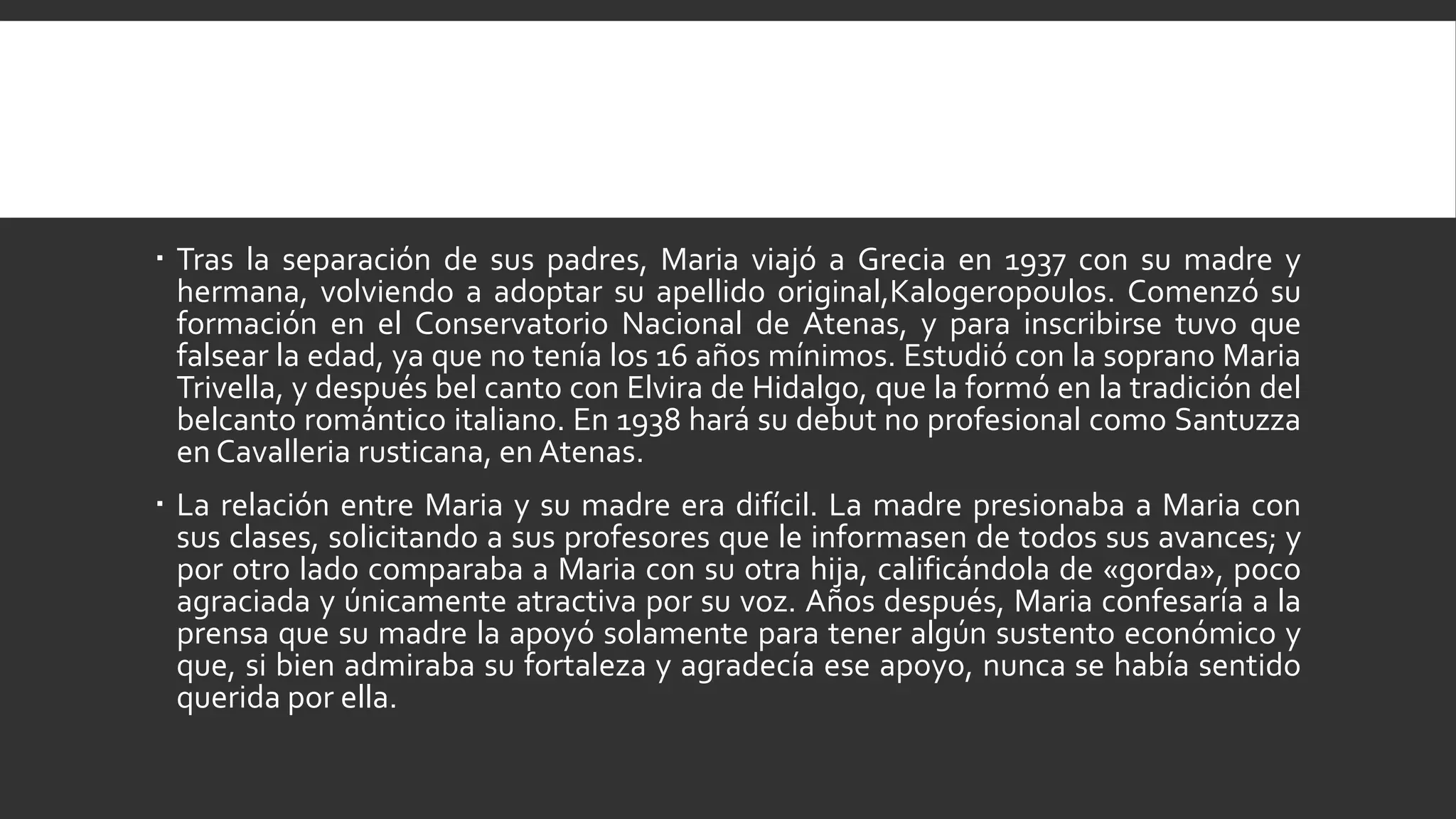  Tras la separación de sus padres, Maria viajó a Grecia en 1937 con su madre y
  hermana, volviendo a adoptar su apellido original,Kalogeropoulos. Comenzó su
  formación en el Conservatorio Nacional de Atenas, y para inscribirse tuvo que
  falsear la edad, ya que no tenía los 16 años mínimos. Estudió con la soprano Maria
  Trivella, y después bel canto con Elvira de Hidalgo, que la formó en la tradición del
  belcanto romántico italiano. En 1938 hará su debut no profesional como Santuzza
  en Cavalleria rusticana, en Atenas.
 La relación entre Maria y su madre era difícil. La madre presionaba a Maria con
  sus clases, solicitando a sus profesores que le informasen de todos sus avances; y
  por otro lado comparaba a Maria con su otra hija, calificándola de «gorda», poco
  agraciada y únicamente atractiva por su voz. Años después, Maria confesaría a la
  prensa que su madre la apoyó solamente para tener algún sustento económico y
  que, si bien admiraba su fortaleza y agradecía ese apoyo, nunca se había sentido
  querida por ella.
 