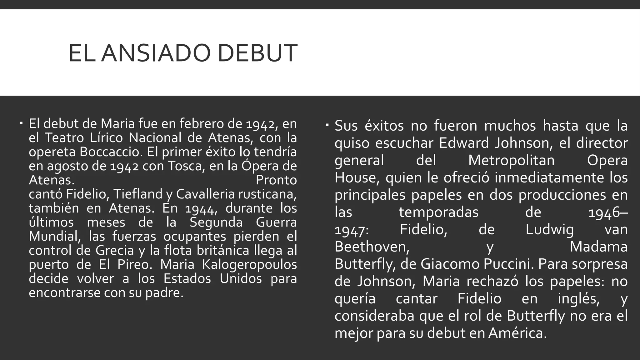 EL ANSIADO DEBUT

 El debut de Maria fue en febrero de 1942, en       Sus éxitos no fueron muchos hasta que la
  el Teatro Lírico Nacional de Atenas, con la         quiso escuchar Edward Johnson, el director
  opereta Boccaccio. El primer éxito lo tendría
  en agosto de 1942 con Tosca, en la Ópera de         general       del   Metropolitan      Opera
  Atenas.                                 Pronto      House, quien le ofreció inmediatamente los
  cantó Fidelio, Tiefland y Cavalleria rusticana,     principales papeles en dos producciones en
  también en Atenas. En 1944, durante los             las        temporadas       de        1946–
  últimos meses de la Segunda Guerra
  Mundial, las fuerzas ocupantes pierden el           1947:      Fidelio,  de     Ludwig       van
  control de Grecia y la flota británica llega al     Beethoven,             y            Madama
  puerto de El Pireo. Maria Kalogeropoulos            Butterfly, de Giacomo Puccini. Para sorpresa
  decide volver a los Estados Unidos para             de Johnson, Maria rechazó los papeles: no
  encontrarse con su padre.                           quería cantar Fidelio en inglés, y
                                                      consideraba que el rol de Butterfly no era el
                                                      mejor para su debut en América.
 