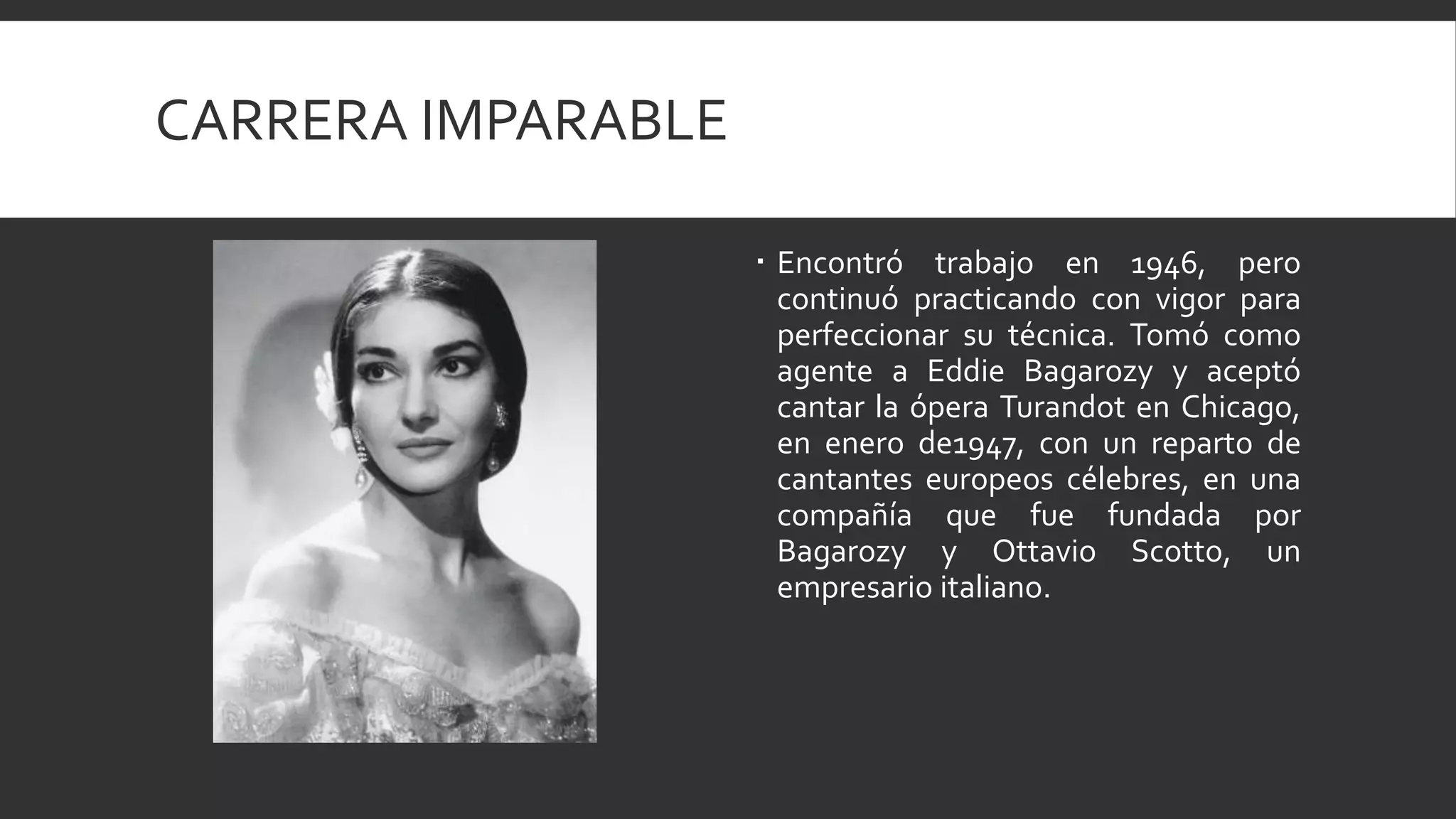 CARRERA IMPARABLE

                     Encontró trabajo en 1946, pero
                      continuó practicando con vigor para
                      perfeccionar su técnica. Tomó como
                      agente a Eddie Bagarozy y aceptó
                      cantar la ópera Turandot en Chicago,
                      en enero de1947, con un reparto de
                      cantantes europeos célebres, en una
                      compañía que fue fundada por
                      Bagarozy y Ottavio Scotto, un
                      empresario italiano.
 