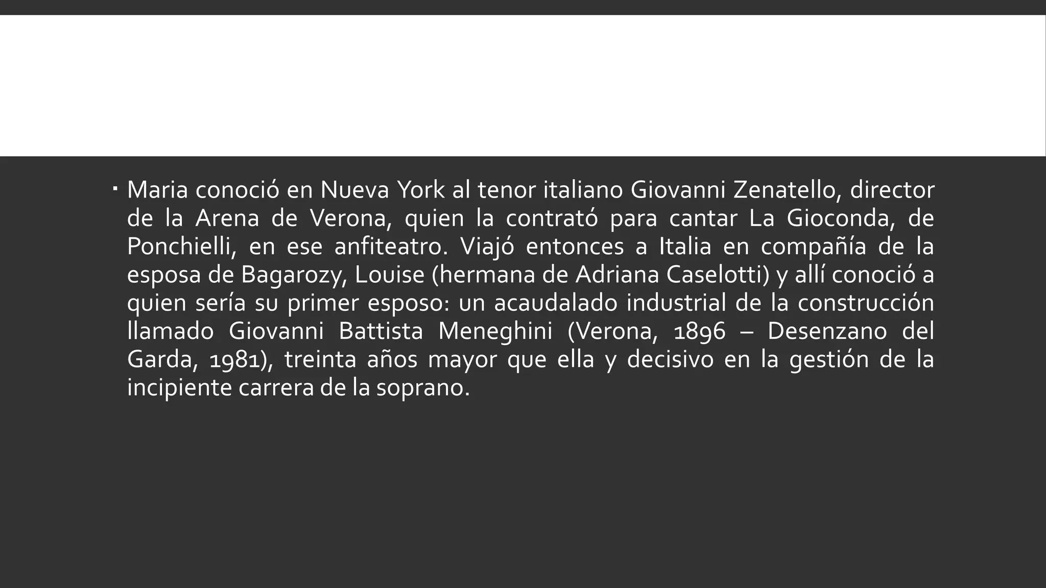  Maria conoció en Nueva York al tenor italiano Giovanni Zenatello, director
  de la Arena de Verona, quien la contrató para cantar La Gioconda, de
  Ponchielli, en ese anfiteatro. Viajó entonces a Italia en compañía de la
  esposa de Bagarozy, Louise (hermana de Adriana Caselotti) y allí conoció a
  quien sería su primer esposo: un acaudalado industrial de la construcción
  llamado Giovanni Battista Meneghini (Verona, 1896 – Desenzano del
  Garda, 1981), treinta años mayor que ella y decisivo en la gestión de la
  incipiente carrera de la soprano.
 