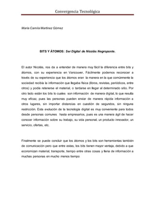 Convergencia Tecnológica
María Camila Martínez Gómez
BITS Y ÁTOMOS: Ser Digital de Nicolás Negroponte.
El autor Nicolás, nos da a entender de manera muy fácil la diferencia entre bits y
átomos, con su experiencia en Vancouver, Fácilmente podemos reconocer a
través de su experiencia que los átomos eran la manera en la que comúnmente la
sociedad recibía la información que llegaba física (libros, revistas, periódicos, entre
otros) y podía retenerse el material, o tardarse en llegar al determinado sitio. Por
otro lado están los bits lo cuales son información de manera digital, lo que resulta
muy eficaz, pues las personas pueden enviar de manera rápida información a
otros lugares, sin importar distancias en cuestión de segundos, sin ninguna
restricción. Esta evolución de la tecnología digital es muy conveniente para todos
desde personas comunes hasta empresarios, pues es una manera ágil de hacer
conocer información sobre su trabajo, su vida personal, un producto innovador, un
servicio, ofertas, etc.
Finalmente se puede concluir que los átomos y los bits son herramientas también
de comunicación pero que entre estas, los bits tienen mayor ventaja, debido a que
economizan material, transporte, tiempo entre otras cosas y llena de información a
muchas personas en mucho menos tiempo
 