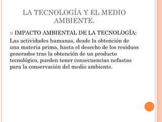 LA TECNOLOGÍA Y EL MEDIO
AMBIENTE.
 IMPACTO AMBIENTAL DE LA TECNOLOGÍA:
Las actividades humanas, desde la obtención de
una materia prima, hasta el desecho de los residuos
generados tras la obtención de un producto
tecnológico, pueden tener consecuencias nefastas
para la conservación del medio ambiente.
 