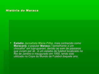 História do MaracaHistória do Maraca
 EstádioEstádio JornalistaJornalista Mário FilhoMário Filho, mais conhecido como, mais conhecido como
MaracanãMaracanã, o popular, o popular MaracaMaraca ("("semelhante a umsemelhante a um
chocalhochocalho" em" em tupi-guaranitupi-guarani, devido ao som de pássaros, devido ao som de pássaros
que viviam por ali , é um estádio de futebol localizado noque viviam por ali , é um estádio de futebol localizado no
Rio de Janeiro e inaugurado em 1950, tendo sidoRio de Janeiro e inaugurado em 1950, tendo sido
utilizado na Copa do Mundo de Futebol daquele ano.utilizado na Copa do Mundo de Futebol daquele ano.
 