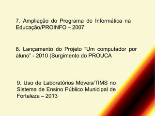 7. Ampliação do Programa de Informática na
Educação/PROINFO – 2007

8. Lançamento do Projeto “Um computador por
aluno” - 2010 (Surgimento do PROUCA

9. Uso de Laboratórios Móveis/TIMS no
Sistema de Ensino Público Municipal de
Fortaleza – 2013

 