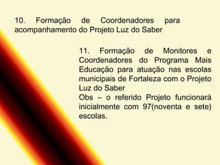 10. Formação de Coordenadores para
acompanhamento do Projeto Luz do Saber
11. Formação de Monitores e
Coordenadores do Programa Mais
Educação para atuação nas escolas
municipais de Fortaleza com o Projeto
Luz do Saber
Obs – o referido Projeto funcionará
inicialmente com 97(noventa e sete)
escolas.

 