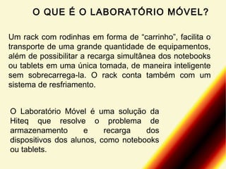 O QUE É O LABORATÓRIO MÓVEL?
Um rack com rodinhas em forma de “carrinho”, facilita o
transporte de uma grande quantidade de equipamentos,
além de possibilitar a recarga simultânea dos notebooks
ou tablets em uma única tomada, de maneira inteligente
sem sobrecarrega-la. O rack conta também com um
sistema de resfriamento.
O Laboratório Móvel é uma solução da
Hiteq que resolve o problema de
armazenamento
e
recarga
dos
dispositivos dos alunos, como notebooks
ou tablets.

 