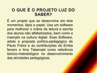O QUE É O PROJETO LUZ DO
SABER?
É um projeto que se desenvolve em dois
momentos: lápis e papel. Usa um software
para melhorar o indice de leitura e escrita
dos alunos não alfabetizados, bem como a
inserção na cultura digital. Esse Software,
adota a proposta político-pedagógico de
Paulo Freire e as contribuições de Emilia
ferrero e Ana Teberoski como referência
teórico-metodológico no desenvolvimento
das atividades pedagógicas.

 