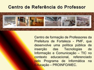 Centro de Referência do Professor

Centro de formação de Professores da
Prefeitura de Fortaleza - PMF, que
desenvolve uma política pública de
inserção
das
Tecnologias
de
Informação e Comunicação – TIC no
contexto educacional, referenciado
pelo Programa de Informática na
Educação – PROINFO/MEC.

 