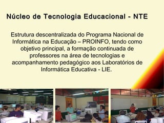 Núcleo de Tecnologia Educacional - NTE
Estrutura descentralizada do Programa Nacional de
Informática na Educação – PROINFO, tendo como
objetivo principal, a formação continuada de
professores na área de tecnologias e
acompanhamento pedagógico aos Laboratórios de
Informática Educativa - LIE.

 