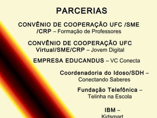 PARCERIAS
CONVÊNIO DE COOPERAÇÃO UFC /SME
/CRP – Formação de Professores
CONVÊNIO DE COOPERAÇÃO UFC
Virtual/SME/CRP – Jovem Digital
EMPRESA EDUCANDUS – VC Conecta
Coordenadoria do Idoso/SDH –
Conectando Saberes
Fundação Telefônica –
Telinha na Escola
IBM –

 