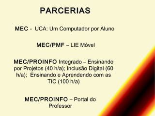 PARCERIAS
MEC - UCA: Um Computador por Aluno
MEC/PMF – LIE Móvel
MEC/PROINFO Integrado – Ensinando
por Projetos (40 h/a); Inclusão Digital (60
h/a); Ensinando e Aprendendo com as
TIC (100 h/a)
MEC/PROINFO – Portal do
Professor

 
