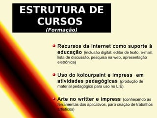 ESTRUTURA DE
CURSOS
(Formação)

Recursos da internet como suporte à
educação (inclusão digital: editor de texto, e-mail,
lista de discussão, pesquisa na web, apresentação
eletrônica)

Uso do kolourpaint e impress em
atividades pedagógicas (produção de
material pedagógico para uso no LIE)

Arte no writter e impress

(conhecendo as
ferramentas dos aplicativos, para criação de trabalhos
artisticos)

 