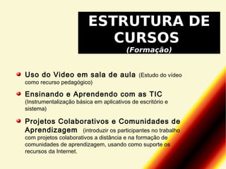ESTRUTURA DE
CURSOS
(Formação)

Uso do Video em sala de aula
como recurso pedagógico)

(Estudo do vídeo

Ensinando e Aprendendo com as TIC

(Instrumentalização básica em aplicativos de escritório e
sistema)

Projetos Colaborativos e Comunidades de
Aprendizagem (introduzir os participantes no trabalho
com projetos colaborativos a distância e na formação de
comunidades de aprendizagem, usando como suporte os
recursos da Internet.

 