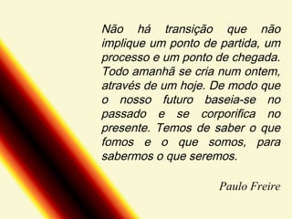 Não há transição que não
implique um ponto de partida, um
processo e um ponto de chegada.
Todo amanhã se cria num ontem,
através de um hoje. De modo que
o nosso futuro baseia-se no
passado e se corporifica no
presente. Temos de saber o que
fomos e o que somos, para
sabermos o que seremos.
Paulo Freire

 