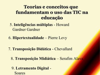 Teorias e conceitos que
fundamentam o uso das TIC na
educação
5. Inteligências múltiplas - Howard
Gardner Gardner
6. Hipertextualidade – Pierre Levy
7. Transposição Didática - Chevallard
8. Transposição Midiática – Serafim Alava
9. Letramento Digital Soares

 