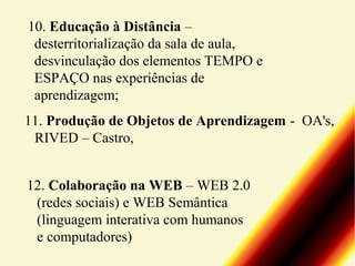 10. Educação à Distância –
desterritorialização da sala de aula,
desvinculação dos elementos TEMPO e
ESPAÇO nas experiências de
aprendizagem;
11. Produção de Objetos de Aprendizagem - OA's,
RIVED – Castro,
12. Colaboração na WEB – WEB 2.0
(redes sociais) e WEB Semântica
(linguagem interativa com humanos
e computadores)

 