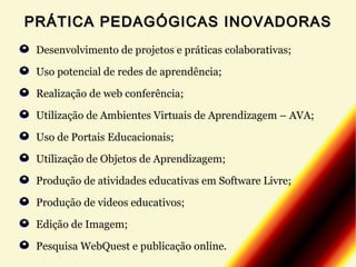 PRÁTICA PEDAGÓGICAS INOVADORAS
Desenvolvimento de projetos e práticas colaborativas;
Uso potencial de redes de aprendência;
Realização de web conferência;
Utilização de Ambientes Virtuais de Aprendizagem – AVA;
Uso de Portais Educacionais;
Utilização de Objetos de Aprendizagem;
Produção de atividades educativas em Software Livre;
Produção de videos educativos;
Edição de Imagem;
Pesquisa WebQuest e publicação online.

 