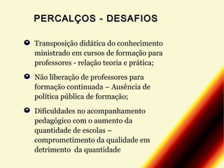PERCALÇOS - DESAFIOS
Transposição didática do conhecimento
ministrado em cursos de formação para
professores - relação teoria e prática;
Não liberação de professores para
formação continuada – Ausência de
política pública de formação;
Dificuldades no acompanhamento
pedagógico com o aumento da
quantidade de escolas –
comprometimento da qualidade em
detrimento da quantidade

 