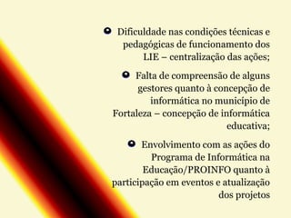 Dificuldade nas condições técnicas e
pedagógicas de funcionamento dos
LIE – centralização das ações;
Falta de compreensão de alguns
gestores quanto à concepção de
informática no município de
Fortaleza – concepção de informática
educativa;
Envolvimento com as ações do
Programa de Informática na
Educação/PROINFO quanto à
participação em eventos e atualização
dos projetos

 