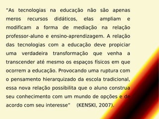 “As tecnologias na educação não são apenas
meros

recursos

didáticos,

elas

ampliam

e

modificam a forma de mediação na relação
professor-aluno e ensino-aprendizagem. A relação
das tecnologias com a educação deve propiciar
uma

verdadeira

transformação

que

venha

a

transcender até mesmo os espaços físicos em que
ocorrem a educação. Provocando uma ruptura com
o pensamento hierarquizado da escola tradicional,
essa nova relação possibilita que o aluno construa
seu conhecimento com um mundo de opções e de
acordo com seu interesse”

(KENSKI, 2007).

 