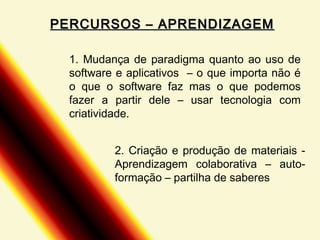 PERCURSOS – APRENDIZAGEM
1. Mudança de paradigma quanto ao uso de
software e aplicativos – o que importa não é
o que o software faz mas o que podemos
fazer a partir dele – usar tecnologia com
criatividade.
2. Criação e produção de materiais Aprendizagem colaborativa – autoformação – partilha de saberes

 