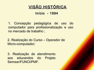 VISÃO HISTÓRICA
Início - 1994
1. Concepção pedagógica de uso do
computador para profissionalização e uso
no mercado de trabalho ;
2. Realização do Curso – Operador de
Micro-computador;
3. Realização de atendimento
aos educandos do Projeto
Semear/FUNCI/PMF.

 
