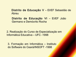 Distrito de Educação V – EI/EF Sebastião de
Abreu
Distrito de Educação VI – EI/EF João
Germano e Demócrito Rocha
2. Realização do Curso de Especialização em
Informática Educativa – UFC -1998
3. Formação em Informática – Instituto
do Software do Ceará/INSOFT -1998

 