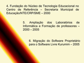 4. Fundação do Núcleo de Tecnologia Educacional no
Centro de Referência – Secretaria Municipal de
Educação/NTE/CRP/SME – 2000
5. Ampliação dos Laboratórios de
Informática e Formação de professores –
2000 – 2005
6. Migração do Software Proprietário
para o Software Livre Kurumim – 2005

 
