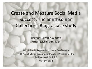 Create and Measure Social Media Success: The Smithsonian Collections Blog, a case study Mid-Atlantic Regional Archivists Conference S.10 Social Media Sensations: Creative Possibilities for Archives and Web 2.0 May 6 th , 2011 Rachael Cristine Woody Freer|Sackler Archivist 