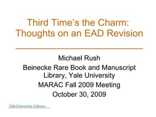 Third Time’s the Charm:  Thoughts on an EAD Revision ________________________ Michael Rush Beinecke Rare Book and Manuscript Library, Yale University MARAC Fall 2009 Meeting October 30, 2009 