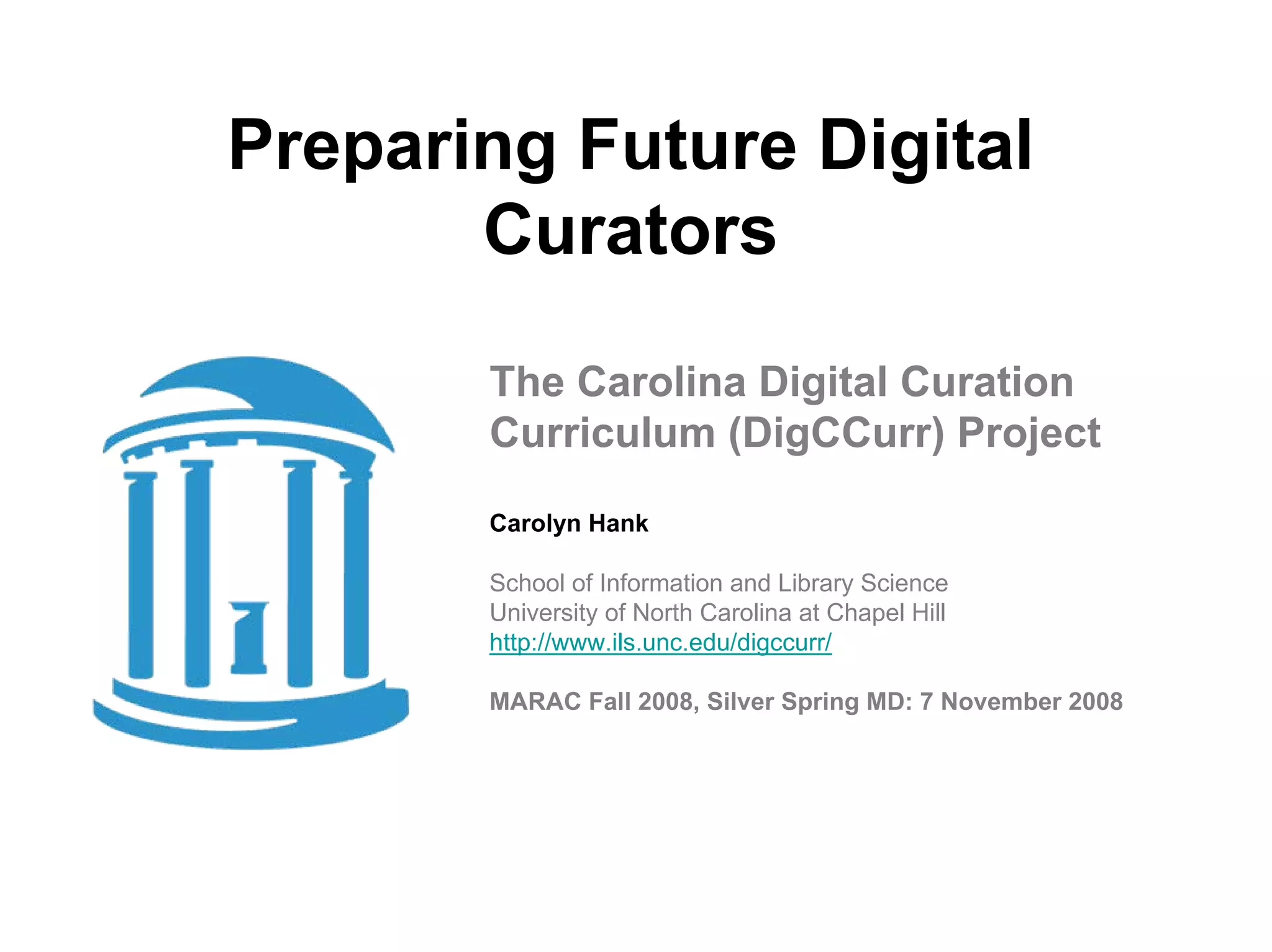 Preparing Future Digital
       Curators

       The Carolina Digital Curation
       Curriculum (DigCCurr) Project
       Carolyn Hank

       School of Information and Library Science
       University of North Carolina at Chapel Hill
       http://www.ils.unc.edu/digccurr/

       MARAC Fall 2008, Silver Spring MD: 7 November 2008
 