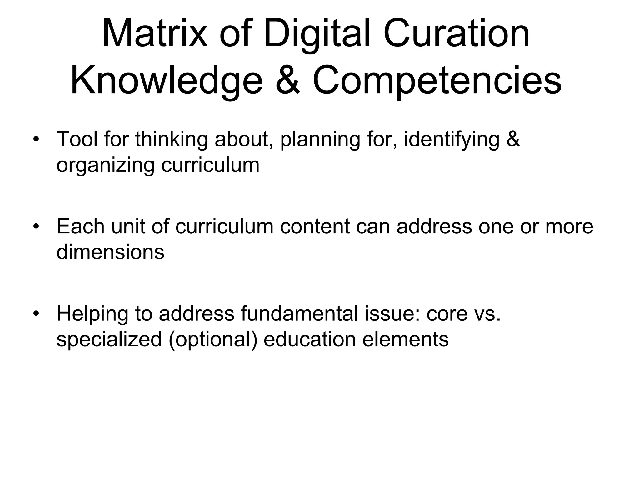 Matrix of Digital Curation
    Knowledge & Competencies
• Tool for thinking about, planning for, identifying &
  organizing curriculum

• Each unit of curriculum content can address one or more
  dimensions

• Helping to address fundamental issue: core vs.
  specialized (optional) education elements
 