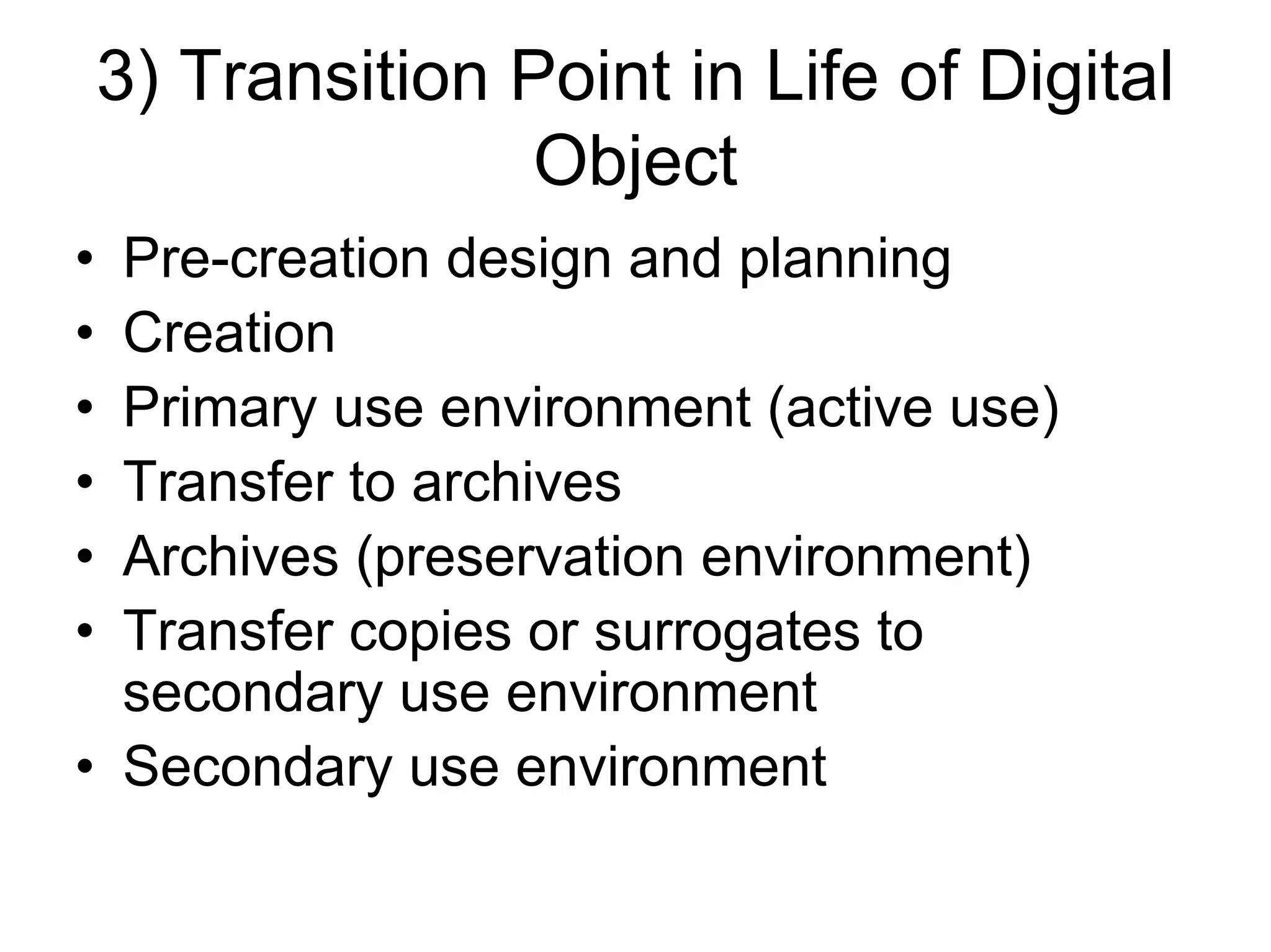 3) Transition Point in Life of Digital
                   Object
• Pre-creation design and planning
• Creation
• Primary use environment (active use)
• Transfer to archives
• Archives (preservation environment)
• Transfer copies or surrogates to
  secondary use environment
• Secondary use environment
 