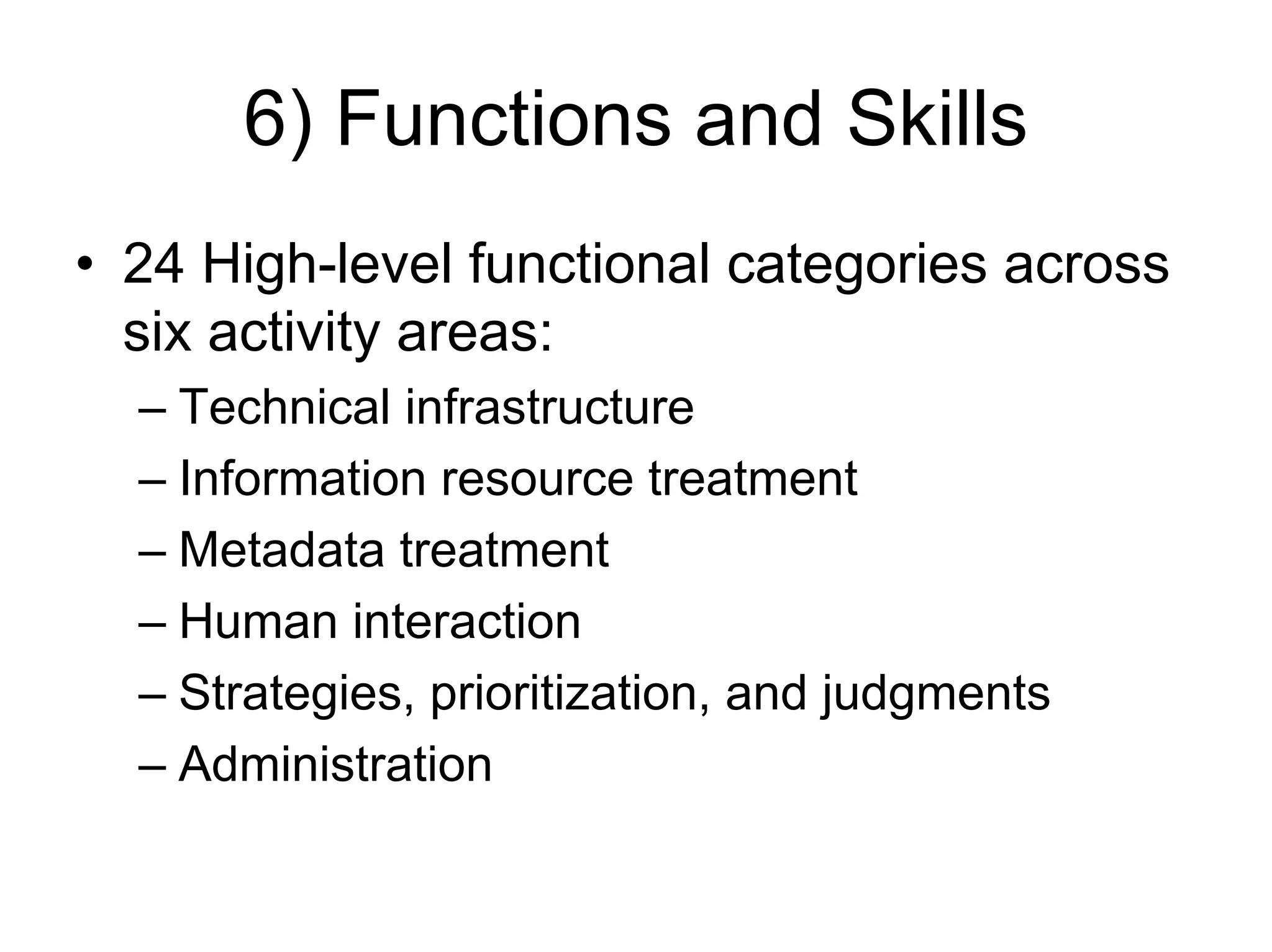 6) Functions and Skills
• 24 High-level functional categories across
  six activity areas:
  – Technical infrastructure
  – Information resource treatment
  – Metadata treatment
  – Human interaction
  – Strategies, prioritization, and judgments
  – Administration
 