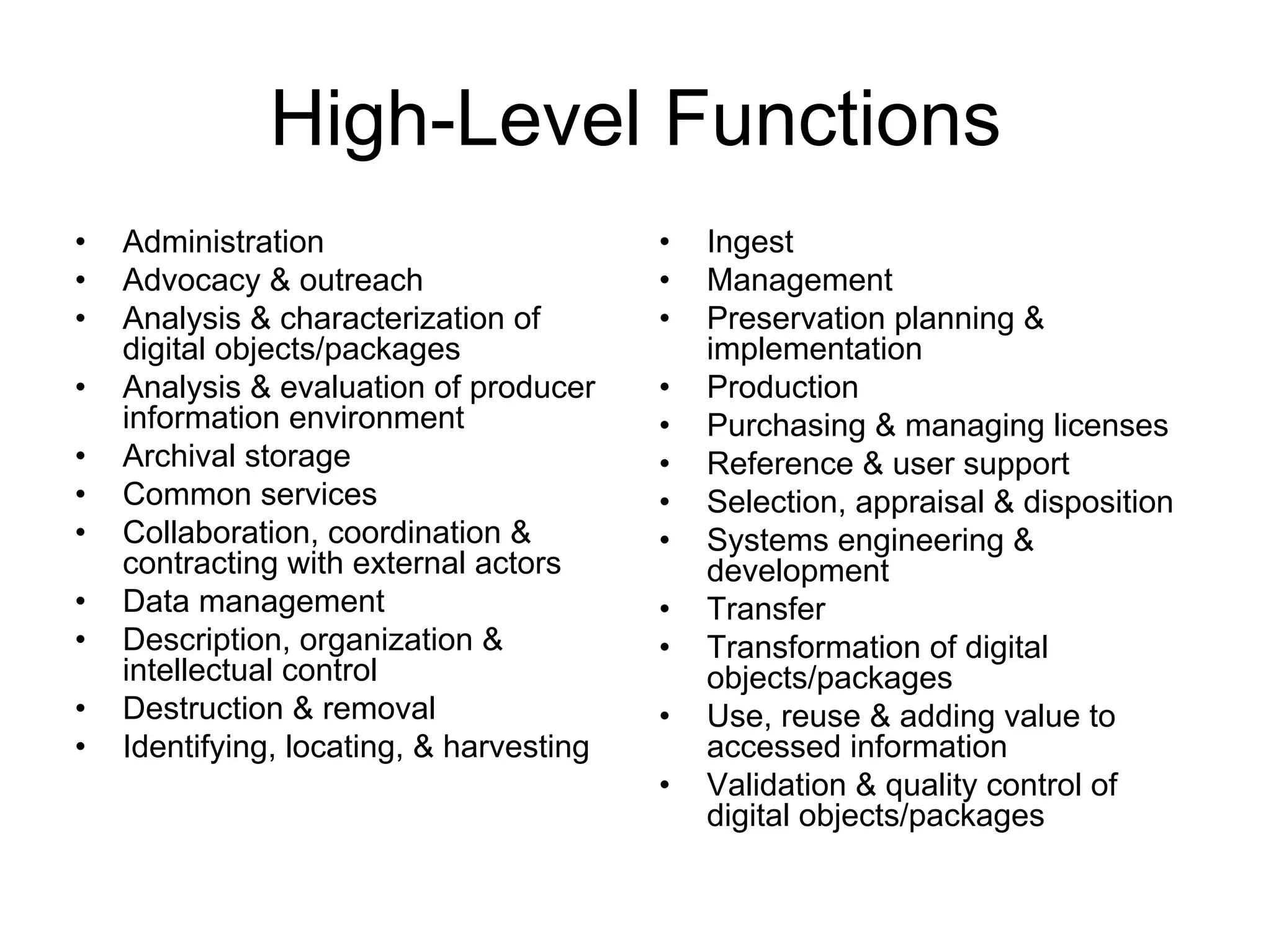 High-Level Functions
•   Administration                        •   Ingest
•   Advocacy & outreach                   •   Management
•   Analysis & characterization of        •   Preservation planning &
    digital objects/packages                  implementation
•   Analysis & evaluation of producer     •   Production
    information environment               •   Purchasing & managing licenses
•   Archival storage                      •   Reference & user support
•   Common services                       •   Selection, appraisal & disposition
•   Collaboration, coordination &         •   Systems engineering &
    contracting with external actors          development
•   Data management                       •   Transfer
•   Description, organization &           •   Transformation of digital
    intellectual control                      objects/packages
•   Destruction & removal                 •   Use, reuse & adding value to
•   Identifying, locating, & harvesting       accessed information
                                          •   Validation & quality control of
                                              digital objects/packages
 