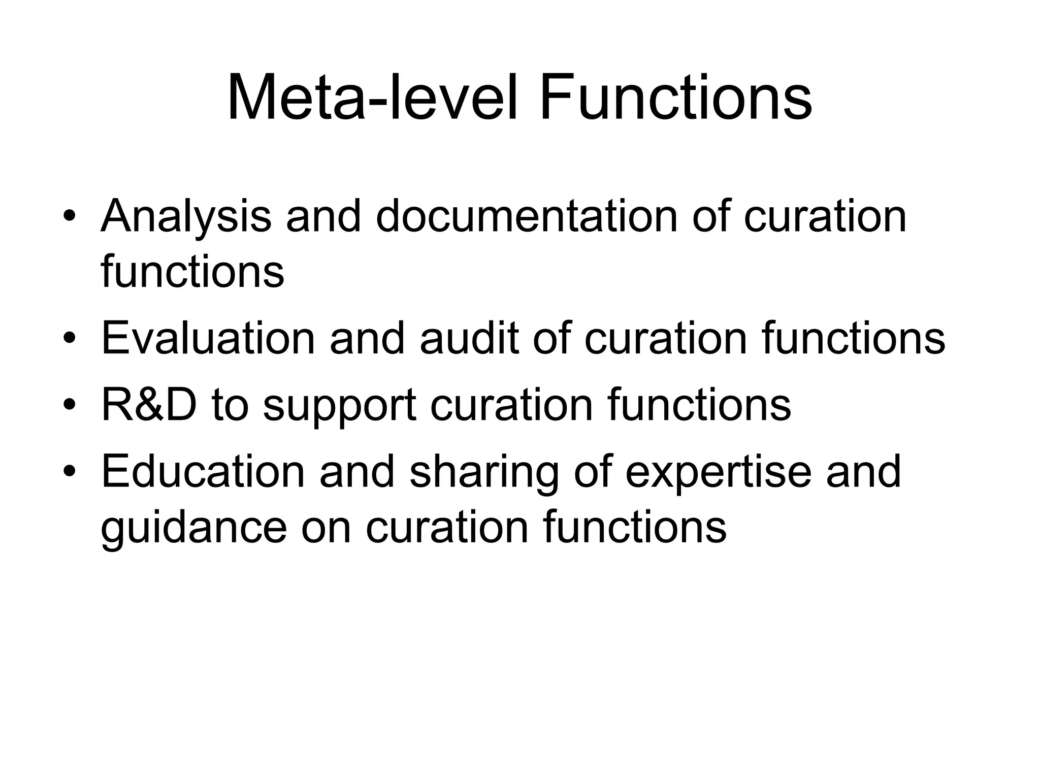 Meta-level Functions
• Analysis and documentation of curation
  functions
• Evaluation and audit of curation functions
• R&D to support curation functions
• Education and sharing of expertise and
  guidance on curation functions
 